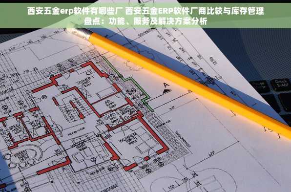 西安五金erp软件有哪些厂 西安五金ERP软件厂商比较与库存管理盘点：功能、服务及解决方案分析