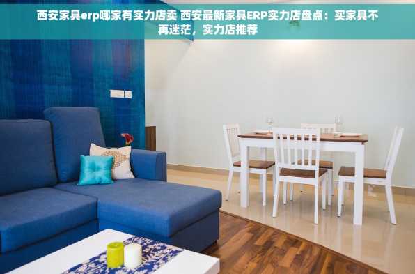 西安家具erp哪家有实力店卖 西安最新家具ERP实力店盘点：买家具不再迷茫，实力店推荐