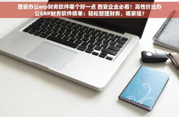 西安办公erp财务软件哪个好一点 西安企业必看！高性价比办公ERP财务软件榜单：轻松管理财务，哪家强？