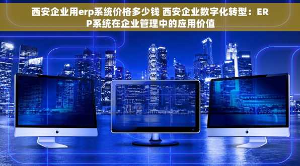 西安企业用erp系统价格多少钱 西安企业数字化转型：ERP系统在企业管理中的应用价值