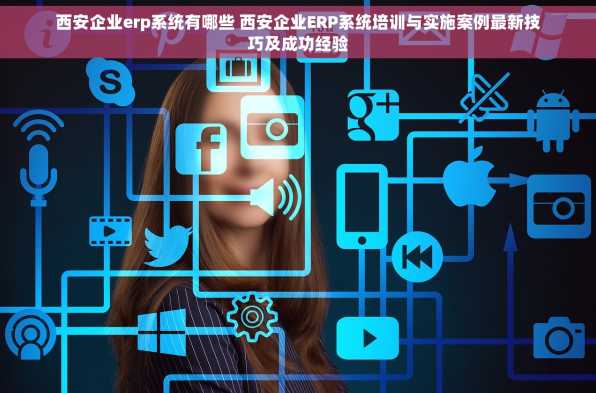 西安企业erp系统有哪些 西安企业ERP系统培训与实施案例最新技巧及成功经验