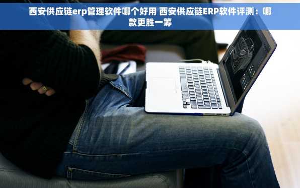 西安供应链erp管理软件哪个好用 西安供应链ERP软件评测：哪款更胜一筹