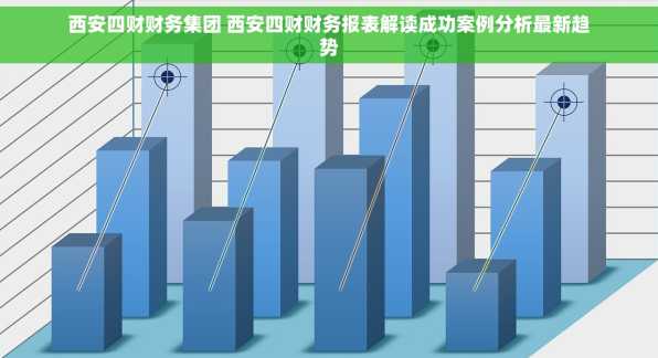 西安四财财务集团 西安四财财务报表解读成功案例分析最新趋势