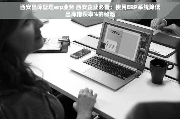 西安出库管理erp业务 西安企业必看：使用ERP系统降低出库错误率%的秘籍