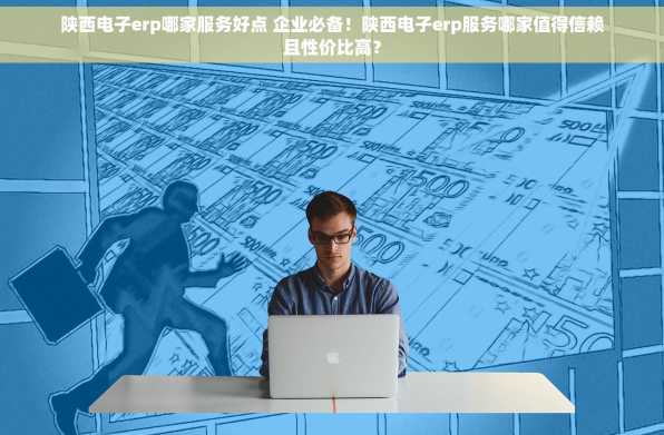 陕西电子erp哪家服务好点 企业必备！陕西电子erp服务哪家值得信赖且性价比高？