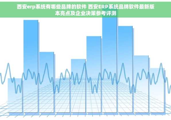 西安erp系统有哪些品牌的软件 西安ERP系统品牌软件最新版本亮点及企业决策参考评测