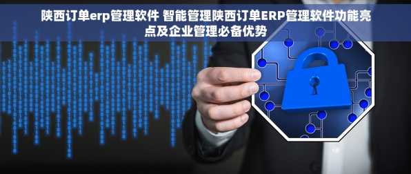 陕西订单erp管理软件 智能管理陕西订单ERP管理软件功能亮点及企业管理必备优势