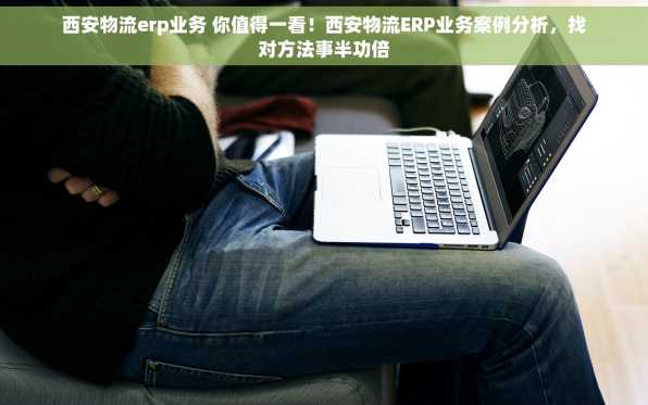 西安物流erp业务 你值得一看！西安物流ERP业务案例分析，找对方法事半功倍