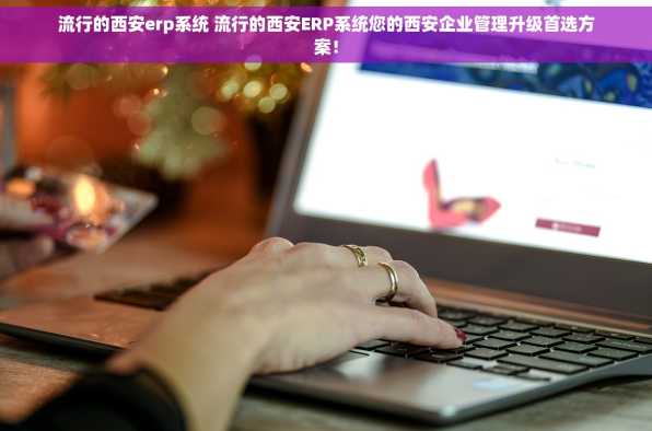 流行的西安erp系统 流行的西安ERP系统您的西安企业管理升级首选方案！