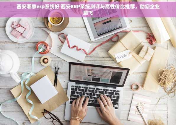 西安哪家erp系统好 西安ERP系统测评与高性价比推荐，助您企业腾飞
