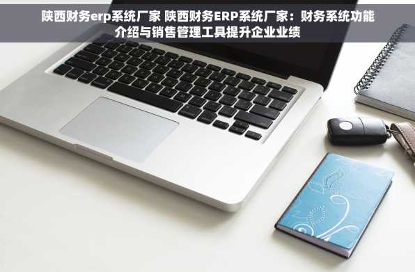 陕西财务erp系统厂家 陕西财务ERP系统厂家：财务系统功能介绍与销售管理工具提升企业业绩