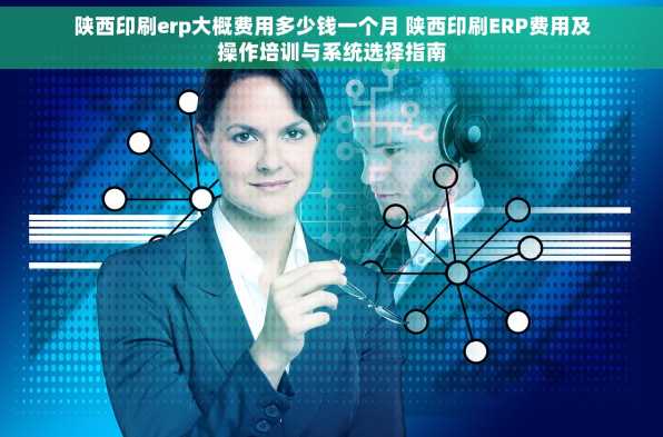 陕西印刷erp大概费用多少钱一个月 陕西印刷ERP费用及操作培训与系统选择指南
