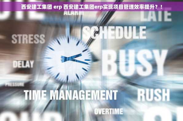 西安建工集团 erp 西安建工集团erp实现项目管理效率提升？！
