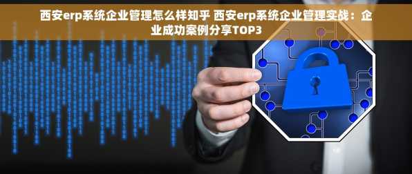 西安erp系统企业管理怎么样知乎 西安erp系统企业管理实战：企业成功案例分享TOP3