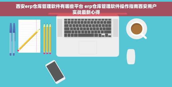 西安erp仓库管理软件有哪些平台 erp仓库管理软件操作指南西安用户实战最新心得
