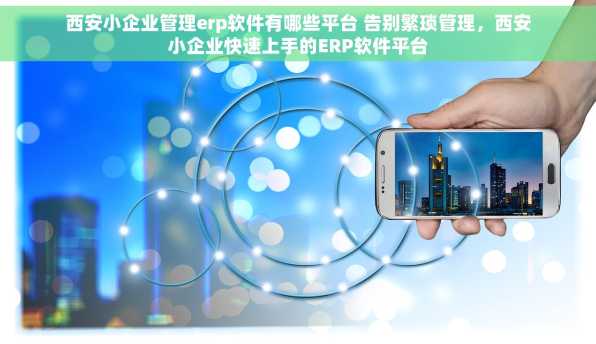 西安小企业管理erp软件有哪些平台 告别繁琐管理，西安小企业快速上手的ERP软件平台