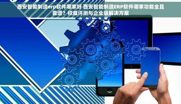 西安智能制造erp软件哪家好 西安智能制造ERP软件哪家功能全且靠谱？权威评测与企业级解决方案