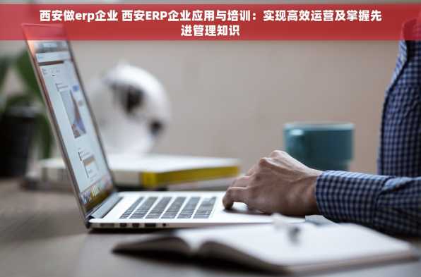 西安做erp企业 西安ERP企业应用与培训：实现高效运营及掌握先进管理知识