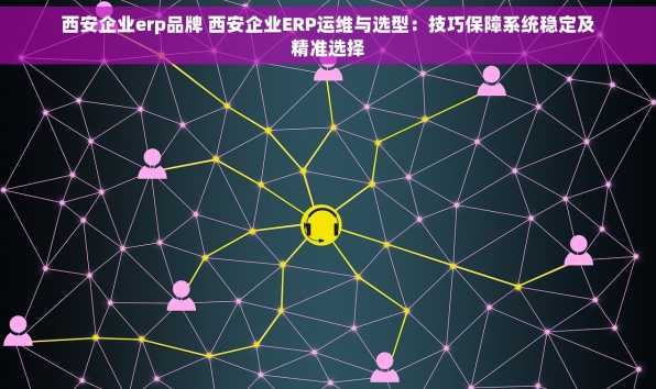 西安企业erp品牌 西安企业ERP运维与选型：技巧保障系统稳定及精准选择