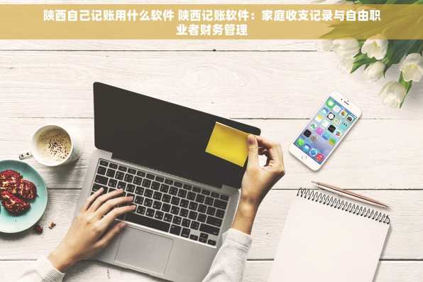 陕西自己记账用什么软件 陕西记账软件：家庭收支记录与自由职业者财务管理