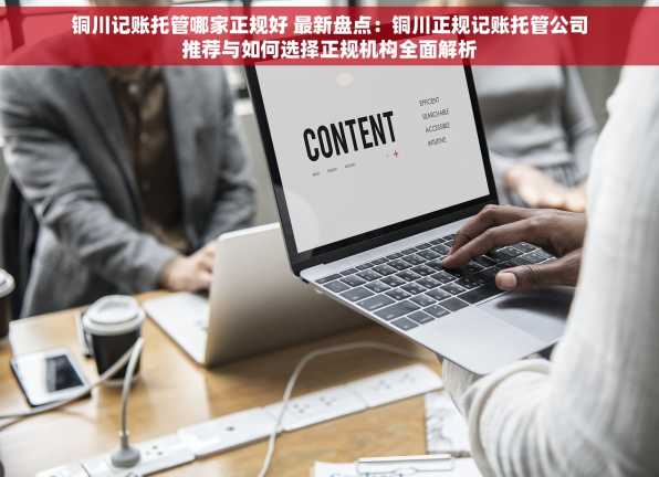 铜川记账托管哪家正规好 最新盘点：铜川正规记账托管公司推荐与如何选择正规机构全面解析