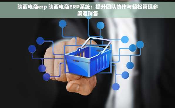 陕西电商erp 陕西电商ERP系统：提升团队协作与轻松管理多渠道销售