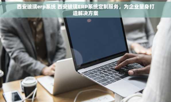 西安玻璃erp系统 西安玻璃ERP系统定制服务，为企业量身打造解决方案
