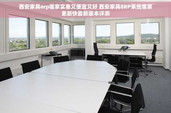 西安家具erp哪家实惠又便宜又好 西安家具ERP系统哪家更新快最新版本评测