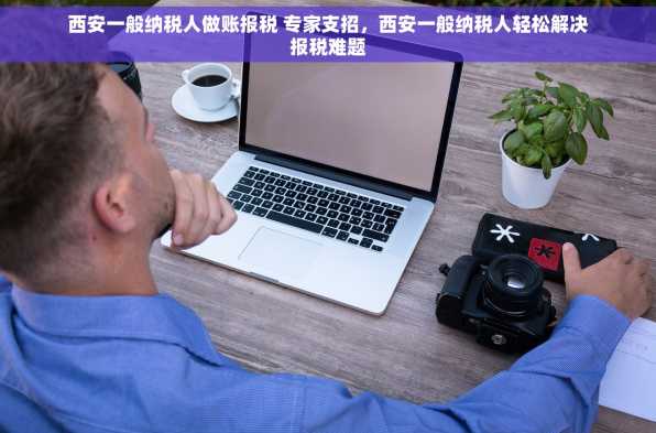 西安一般纳税人做账报税 专家支招，西安一般纳税人轻松解决报税难题