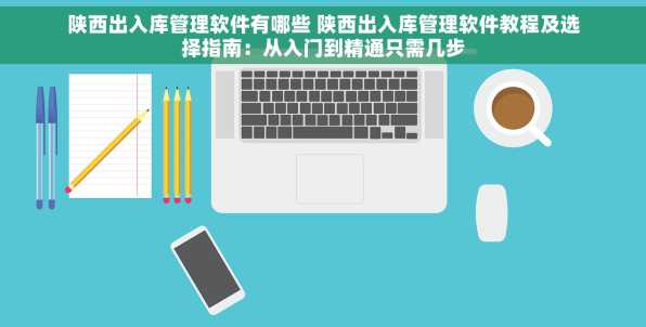 陕西出入库管理软件有哪些 陕西出入库管理软件教程及选择指南：从入门到精通只需几步