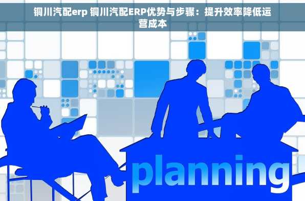 铜川汽配erp 铜川汽配ERP优势与步骤：提升效率降低运营成本