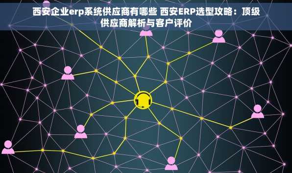 西安企业erp系统供应商有哪些 西安ERP选型攻略：顶级供应商解析与客户评价