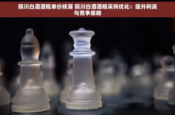 铜川白酒酒瓶单价核算 铜川白酒酒瓶采购优化：提升利润与竞争策略