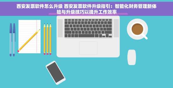 西安发票软件怎么升级 西安发票软件升级指引：智能化财务管理新体验与升级技巧以提升工作效率