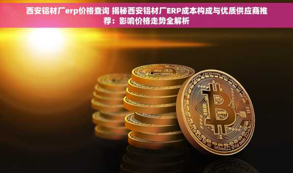 西安铝材厂erp价格查询 揭秘西安铝材厂ERP成本构成与优质供应商推荐：影响价格走势全解析