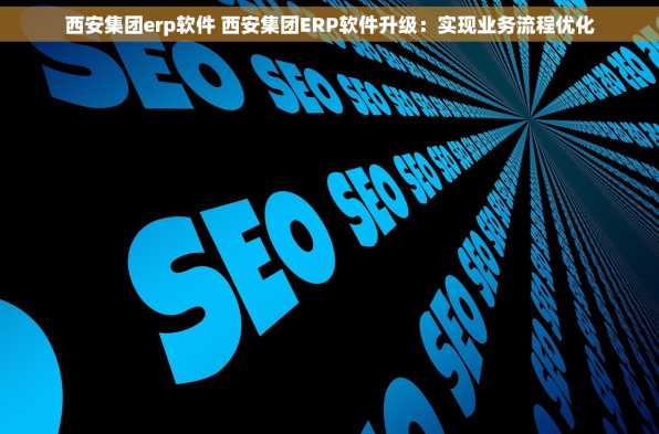西安集团erp软件 西安集团ERP软件升级：实现业务流程优化