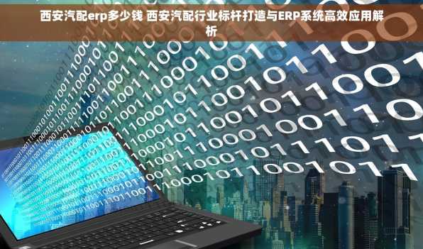 西安汽配erp多少钱 西安汽配行业标杆打造与ERP系统高效应用解析