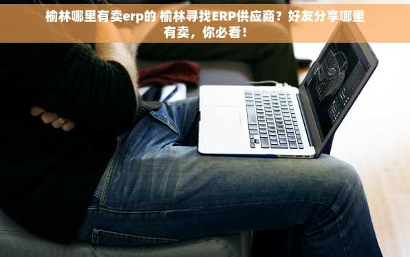 榆林哪里有卖erp的 榆林寻找ERP供应商？好友分享哪里有卖，你必看！