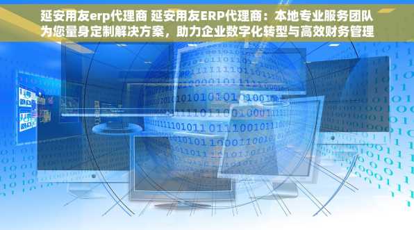 延安用友erp代理商 延安用友ERP代理商：本地专业服务团队为您量身定制解决方案，助力企业数字化转型与高效财务管理