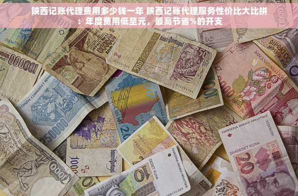 陕西记账代理费用多少钱一年 陕西记账代理服务性价比大比拼：年度费用低至元，最高节省%的开支
