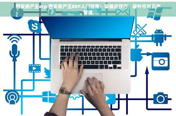 西安房产王erp 西安房产王ERP入门指南：掌握这技巧，轻松应对房产管理