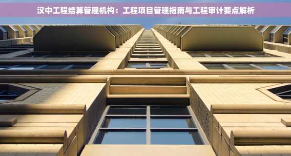 汉中工程结算管理机构：工程项目管理指南与工程审计要点解析