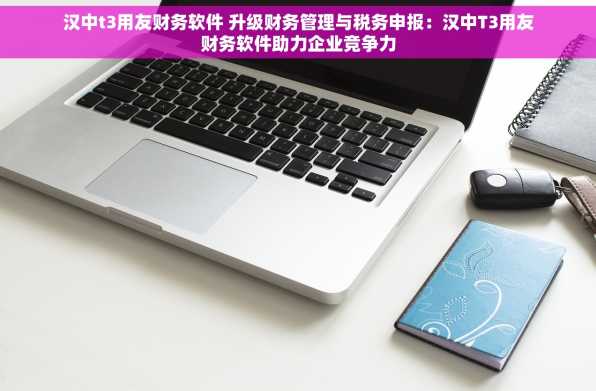 汉中t3用友财务软件 升级财务管理与税务申报：汉中T3用友财务软件助力企业竞争力