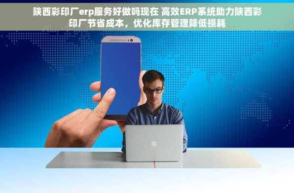 陕西彩印厂erp服务好做吗现在 高效ERP系统助力陕西彩印厂节省成本，优化库存管理降低损耗