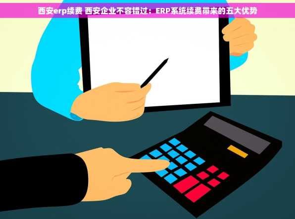 西安erp续费 西安企业不容错过：ERP系统续费带来的五大优势
