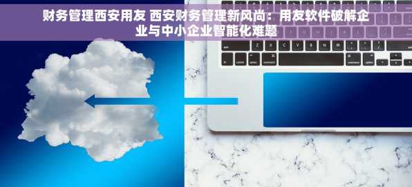 财务管理西安用友 西安财务管理新风尚：用友软件破解企业与中小企业智能化难题