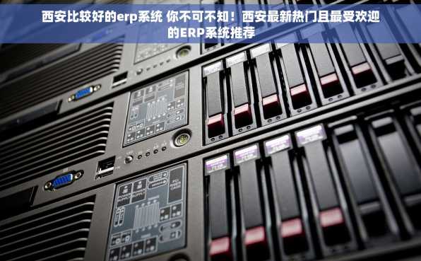 西安比较好的erp系统 你不可不知！西安最新热门且最受欢迎的ERP系统推荐