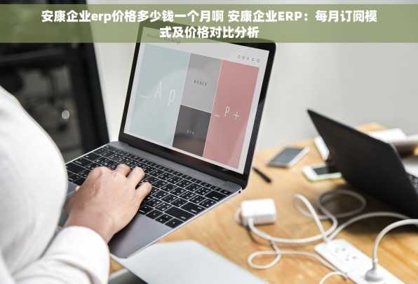 安康企业erp价格多少钱一个月啊 安康企业ERP：每月订阅模式及价格对比分析