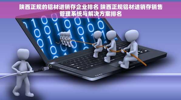 陕西正规的铝材进销存企业排名 陕西正规铝材进销存销售管理系统与解决方案排名
