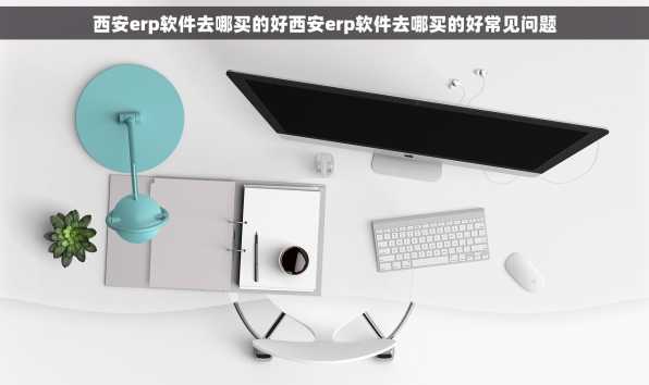 西安erp软件去哪买的好西安erp软件去哪买的好常见问题